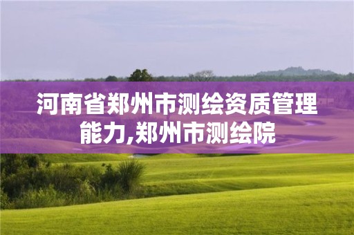 河南省郑州市测绘资质管理能力,郑州市测绘院 河南省郑州市测绘资质管理能力,郑州市测绘院