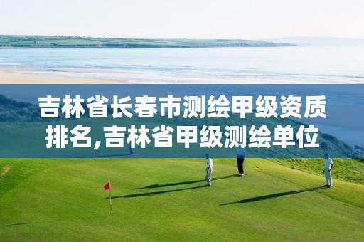 吉林省长春市测绘甲级资质排名,吉林省甲级测绘单位名单 吉林省长春市测绘甲级资质排名,吉林省甲级测绘单位名单