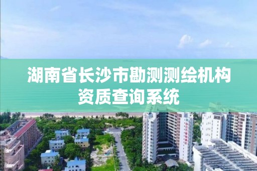 湖南省长沙市勘测测绘机构资质查询系统 湖南省长沙市勘测测绘机构资质查询系统