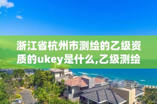 浙江省杭州市测绘的乙级资质的ukey是什么,乙级测绘资质查询。