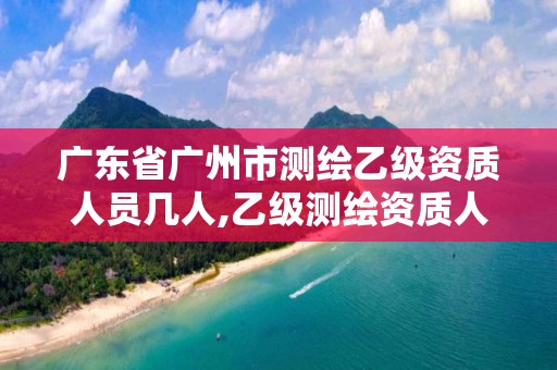 广东省广州市测绘乙级资质人员几人,乙级测绘资质人员数量要求 广东省广州市测绘乙级资质人员几人,乙级测绘资质人员数量要求