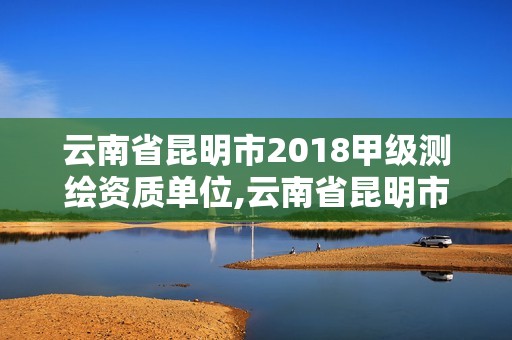 云南省昆明市2018甲级测绘资质单位,云南省昆明市2018甲级测绘资质单位有哪些