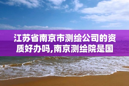 江苏省南京市测绘公司的资质好办吗,南京测绘院是国企吗 江苏省南京市测绘公司的资质好办吗,南京测绘院是国企吗