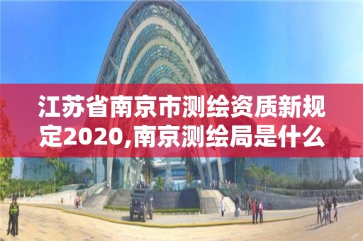 江苏省南京市测绘资质新规定2020,南京测绘局是什么样的单位
