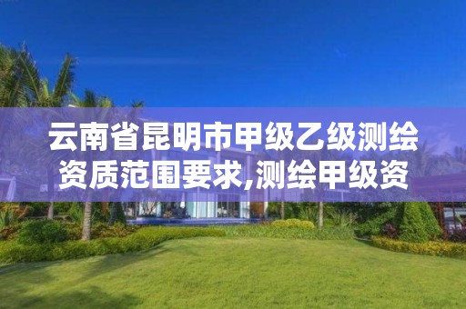 云南省昆明市甲级乙级测绘资质范围要求,测绘甲级资质和乙级资质的区别 云南省昆明市甲级乙级测绘资质范围要求,测绘甲级资质和乙级资质的区别