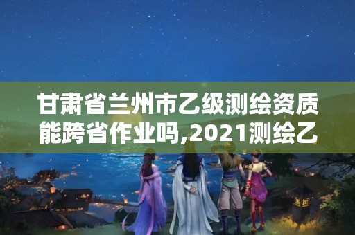 甘肃省兰州市乙级测绘资质能跨省作业吗,2021测绘乙级资质要求。 甘肃省兰州市乙级测绘资质能跨省作业吗,2021测绘乙级资质要求。