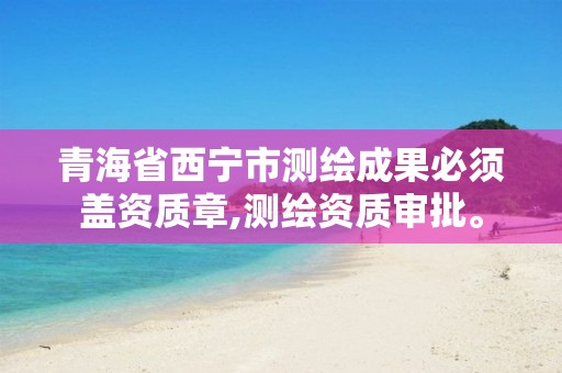 青海省西宁市测绘成果必须盖资质章,测绘资质审批。