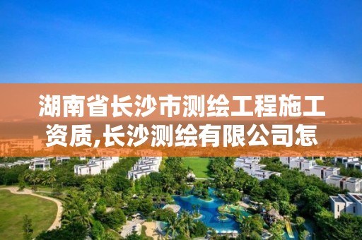 湖南省长沙市测绘工程施工资质,长沙测绘有限公司怎么样