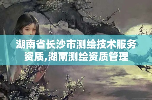 湖南省长沙市测绘技术服务资质,湖南测绘资质管理 湖南省长沙市测绘技术服务资质,湖南测绘资质管理