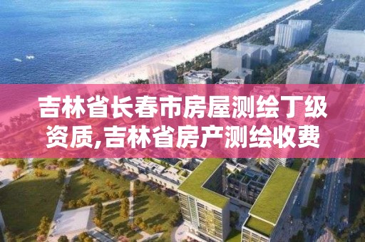 吉林省长春市房屋测绘丁级资质,吉林省房产测绘收费标准2019