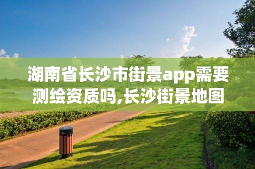 湖南省长沙市街景app需要测绘资质吗,长沙街景地图最新版。 湖南省长沙市街景app需要测绘资质吗,长沙街景地图最新版。