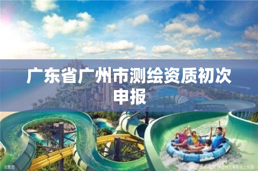 广东省广州市测绘资质初次申报 广东省广州市测绘资质初次申报