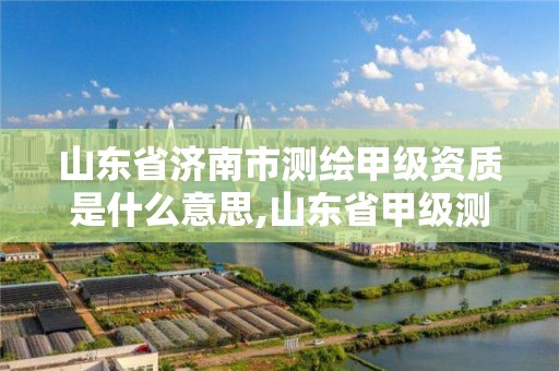山东省济南市测绘甲级资质是什么意思,山东省甲级测绘单位多少家。 山东省济南市测绘甲级资质是什么意思,山东省甲级测绘单位多少家。