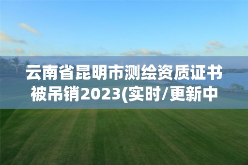 云南省昆明市测绘资质证书被吊销2023(实时/更新中)