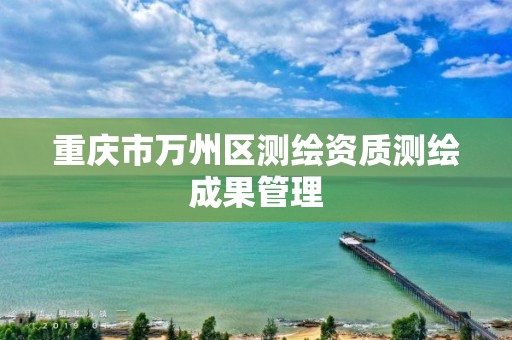 重庆市万州区测绘资质测绘成果管理 重庆市万州区测绘资质测绘成果管理