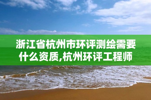 浙江省杭州市环评测绘需要什么资质,杭州环评工程师招聘。 浙江省杭州市环评测绘需要什么资质,杭州环评工程师招聘。