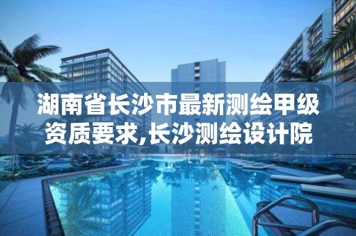 湖南省长沙市最新测绘甲级资质要求,长沙测绘设计院。
