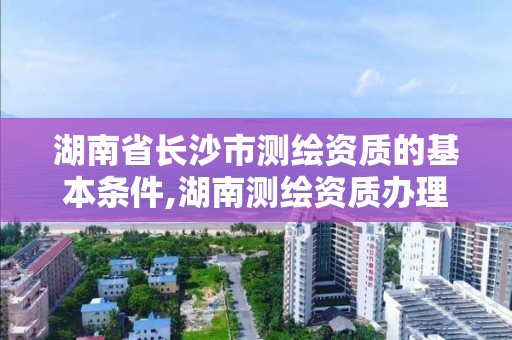 湖南省长沙市测绘资质的基本条件,湖南测绘资质办理。