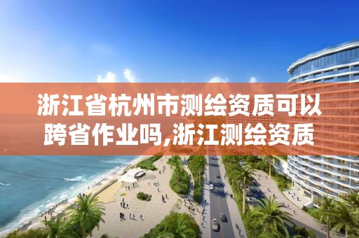 浙江省杭州市测绘资质可以跨省作业吗,浙江测绘资质办理流程。