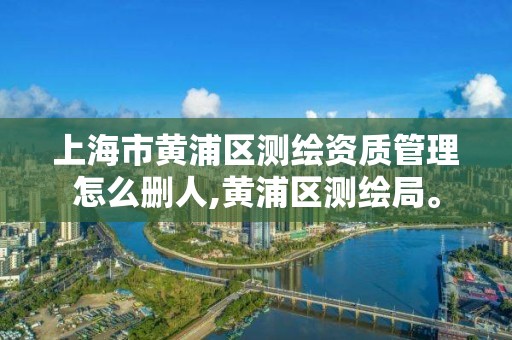 上海市黄浦区测绘资质管理怎么删人,黄浦区测绘局。