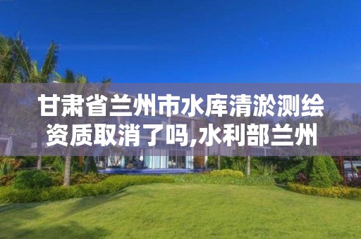甘肃省兰州市水库清淤测绘资质取消了吗,水利部兰州勘测设计院。 甘肃省兰州市水库清淤测绘资质取消了吗,水利部兰州勘测设计院。