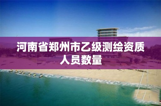 河南省郑州市乙级测绘资质人员数量