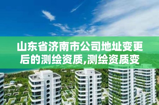 山东省济南市公司地址变更后的测绘资质,测绘资质变更流程。