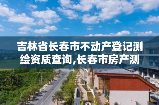 吉林省长春市不动产登记测绘资质查询,长春市房产测绘管理办法。