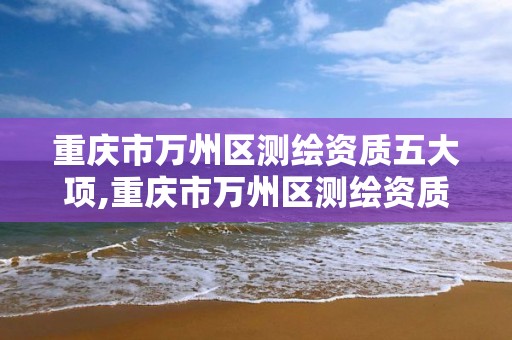 重庆市万州区测绘资质五大项,重庆市万州区测绘资质五大项目名单。
