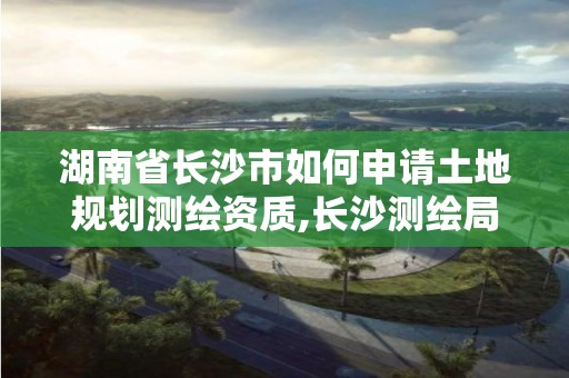 湖南省长沙市如何申请土地规划测绘资质,长沙测绘局在哪。 湖南省长沙市如何申请土地规划测绘资质,长沙测绘局在哪。