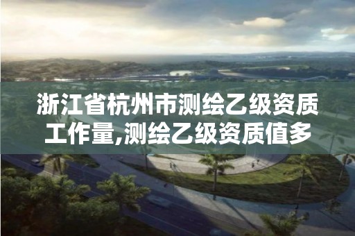 浙江省杭州市测绘乙级资质工作量,测绘乙级资质值多少钱。