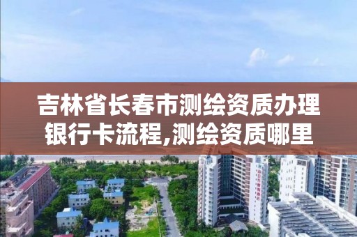 吉林省长春市测绘资质办理银行卡流程,测绘资质哪里办理。