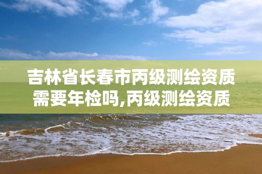 吉林省长春市丙级测绘资质需要年检吗,丙级测绘资质证书。