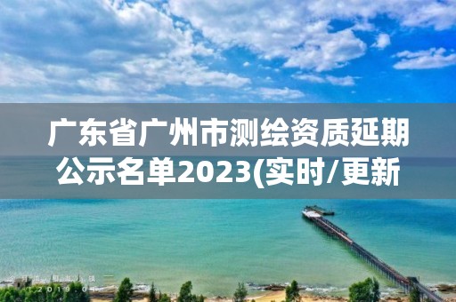 广东省广州市测绘资质延期公示名单2023(实时/更新中) 广东省广州市测绘资质延期公示名单2023(实时/更新中)