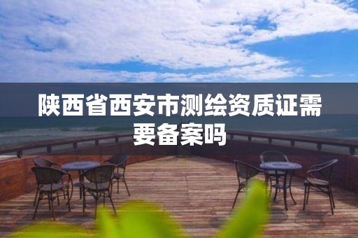 陕西省西安市测绘资质证需要备案吗 陕西省西安市测绘资质证需要备案吗