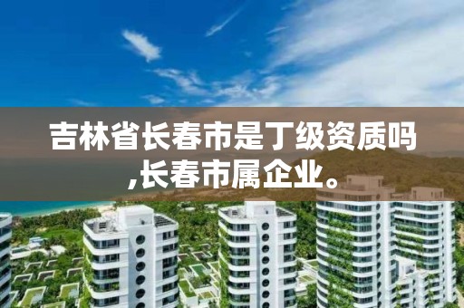 吉林省长春市是丁级资质吗,长春市属企业。 吉林省长春市是丁级资质吗,长春市属企业。