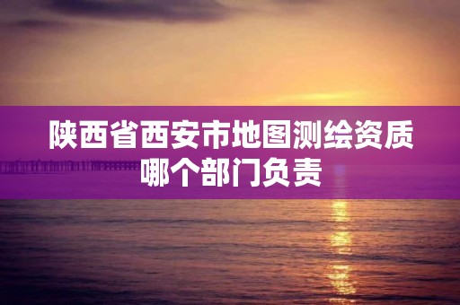 陕西省西安市地图测绘资质哪个部门负责 陕西省西安市地图测绘资质哪个部门负责