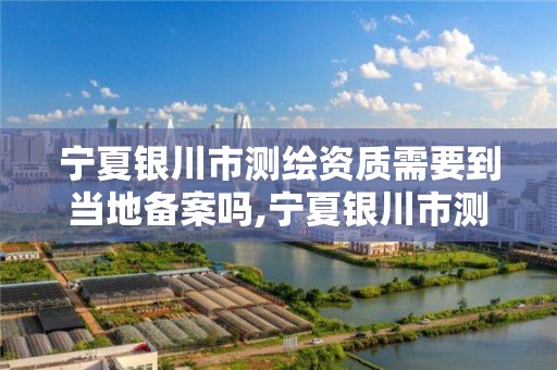 宁夏银川市测绘资质需要到当地备案吗,宁夏银川市测绘资质需要到当地备案吗。 宁夏银川市测绘资质需要到当地备案吗,宁夏银川市测绘资质需要到当地备案吗。