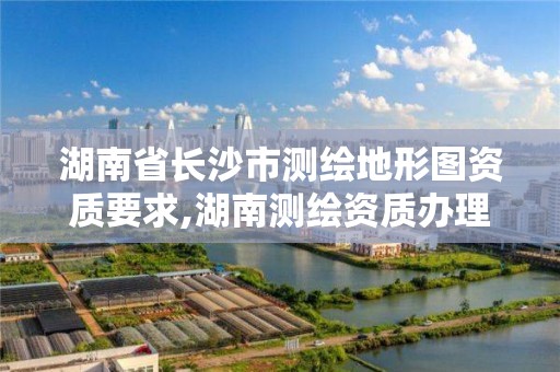 湖南省长沙市测绘地形图资质要求,湖南测绘资质办理。 湖南省长沙市测绘地形图资质要求,湖南测绘资质办理。