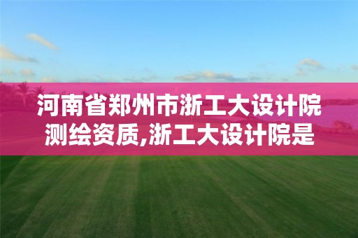 河南省郑州市浙工大设计院测绘资质,浙工大设计院是什么编制。