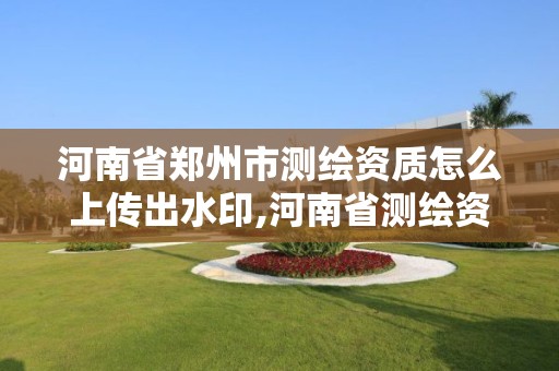 河南省郑州市测绘资质怎么上传出水印,河南省测绘资质复审换证。