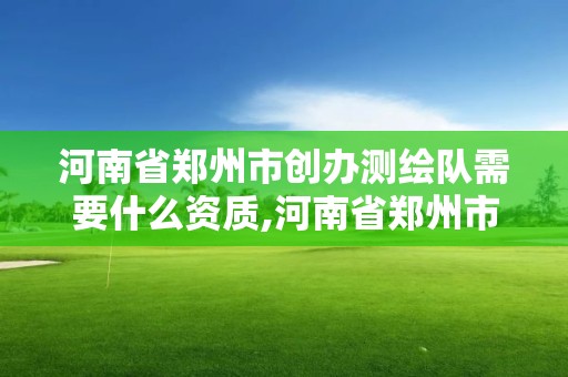 河南省郑州市创办测绘队需要什么资质,河南省郑州市创办测绘队需要什么资质证书。