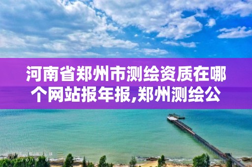 河南省郑州市测绘资质在哪个网站报年报,郑州测绘公司有哪些是正规的。