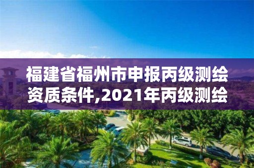 福建省福州市申报丙级测绘资质条件,2021年丙级测绘资质申请需要什么条件。
