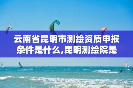 云南省昆明市测绘资质申报条件是什么,昆明测绘院是什么单位。