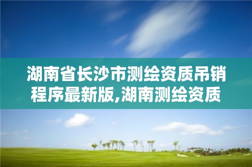湖南省长沙市测绘资质吊销程序最新版,湖南测绘资质管理。