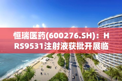 恒瑞医药(600276.SH):HRS9531注射液获批开展临床试验 恒瑞医药(600276.SH):HRS9531注射液获批开展临床试验