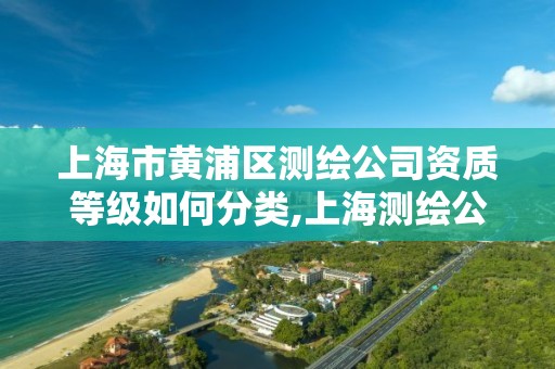 上海市黄浦区测绘公司资质等级如何分类,上海测绘公司排名名单。