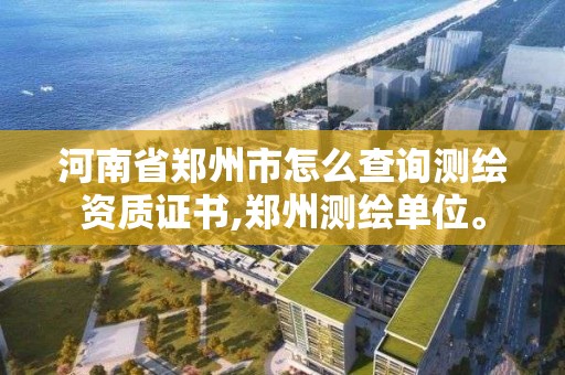 河南省郑州市怎么查询测绘资质证书,郑州测绘单位。 河南省郑州市怎么查询测绘资质证书,郑州测绘单位。