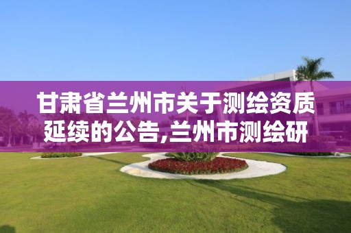 甘肃省兰州市关于测绘资质延续的公告,兰州市测绘研究院改企了吗。 甘肃省兰州市关于测绘资质延续的公告,兰州市测绘研究院改企了吗。